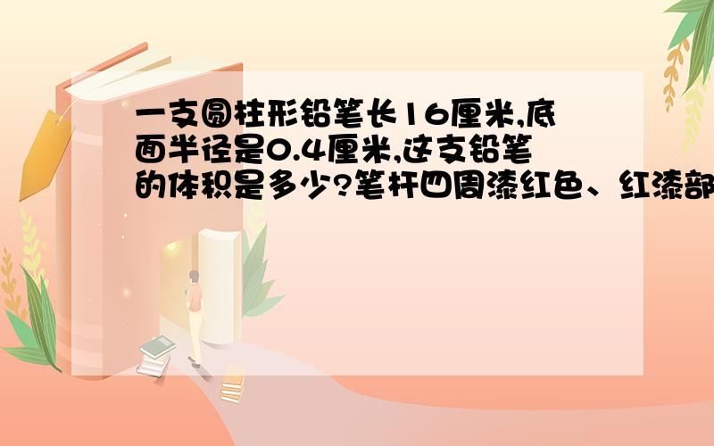 一支圆柱形铅笔长16厘米,底面半径是0.4厘米,这支铅笔的体积是多少?笔杆四周漆红色、红漆部分的面积是多少?急 要过程!