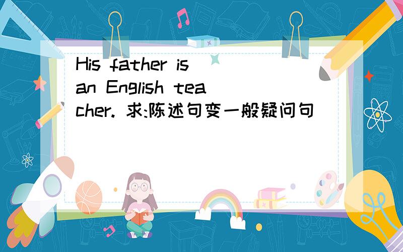 His father is an English teacher. 求:陈述句变一般疑问句