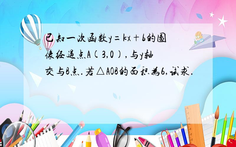 已知一次函数y=kx+b的图像经过点A(3,0),与y轴交与B点.若△AOB的面积为6,试求.