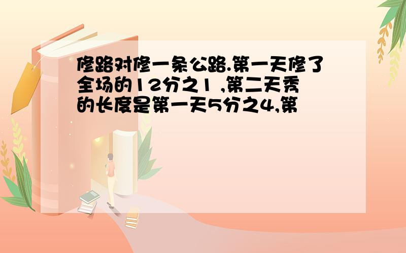 修路对修一条公路.第一天修了全场的12分之1 ,第二天秀的长度是第一天5分之4,第