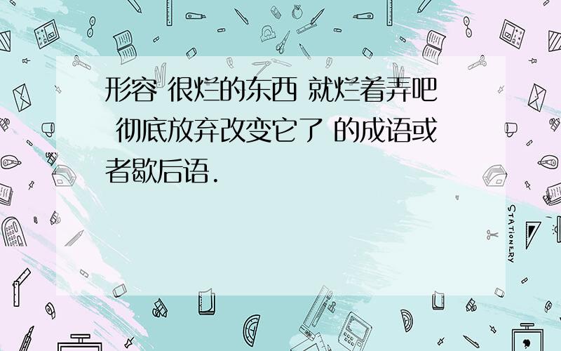 形容 很烂的东西 就烂着弄吧 彻底放弃改变它了 的成语或者歇后语.