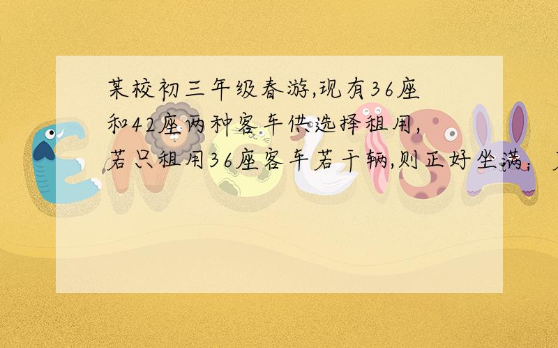 某校初三年级春游,现有36座和42座两种客车供选择租用,若只租用36座客车若干辆,则正好坐满；若只租用...