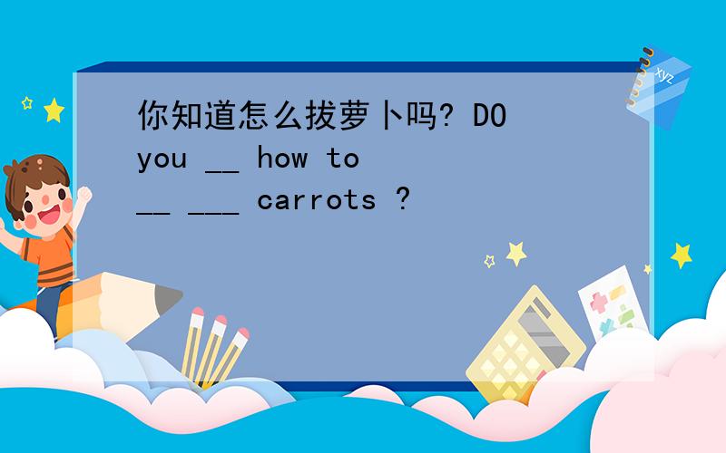 你知道怎么拔萝卜吗? DO you __ how to __ ___ carrots ?