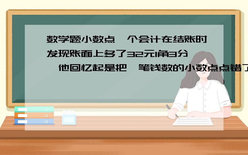 数学题小数点一个会计在结账时发现账面上多了32元1角3分,他回忆起是把一笔钱数的小数点点错了位.原来的数是多少?