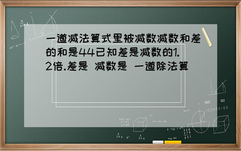 一道减法算式里被减数减数和差的和是44已知差是减数的1.2倍.差是 减数是 一道除法算