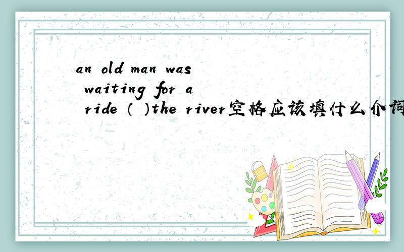 an old man was waiting for a ride （ ）the river空格应该填什么介词 为什么不