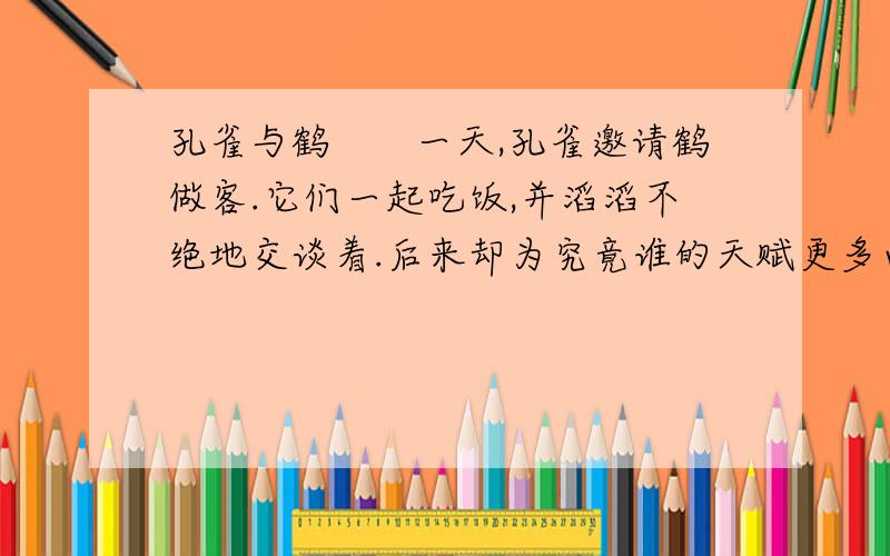 孔雀与鹤　　一天,孔雀邀请鹤做客.它们一起吃饭,并滔滔不绝地交谈着.后来却为究竟谁的天赋更多而争论起来了.　　孔雀说：“