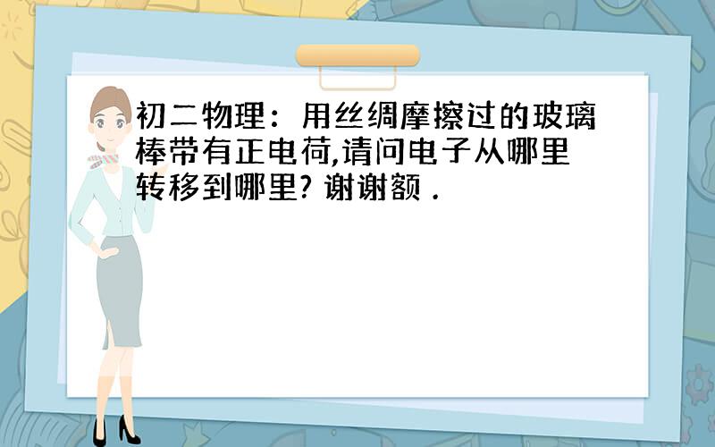 初二物理：用丝绸摩擦过的玻璃棒带有正电荷,请问电子从哪里转移到哪里? 谢谢额 .