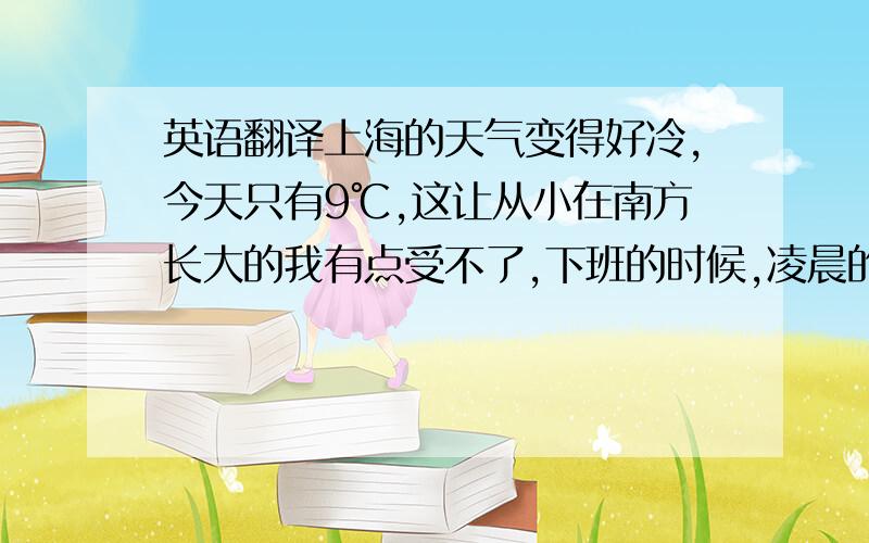 英语翻译上海的天气变得好冷,今天只有9℃,这让从小在南方长大的我有点受不了,下班的时候,凌晨的风好大好冷,我突然有点想家