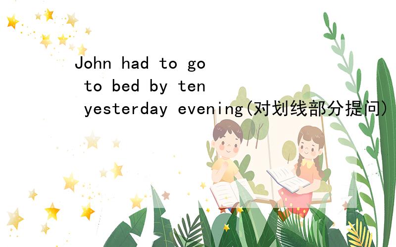 John had to go to bed by ten yesterday evening(对划线部分提问)【划线部分