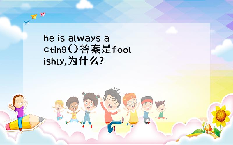 he is always acting()答案是foolishly,为什么?