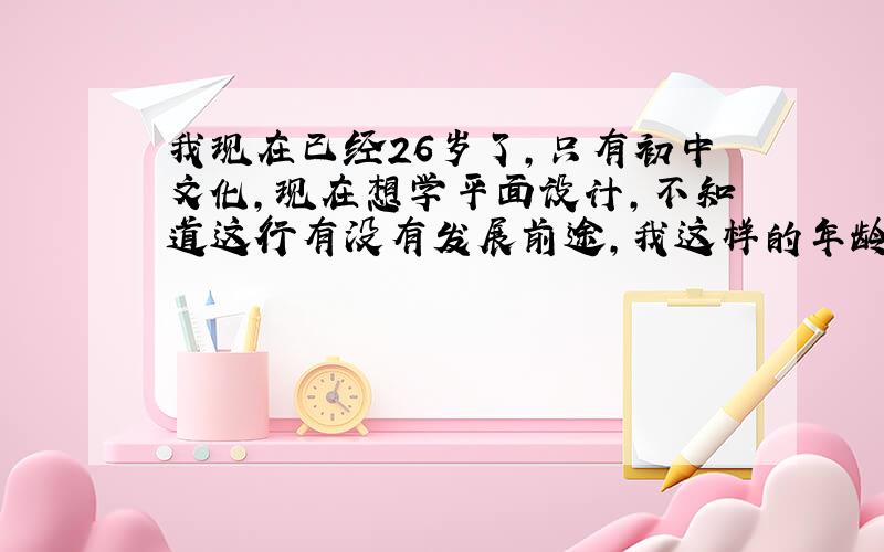 我现在已经26岁了,只有初中文化,现在想学平面设计,不知道这行有没有发展前途,我这样的年龄去学还合适