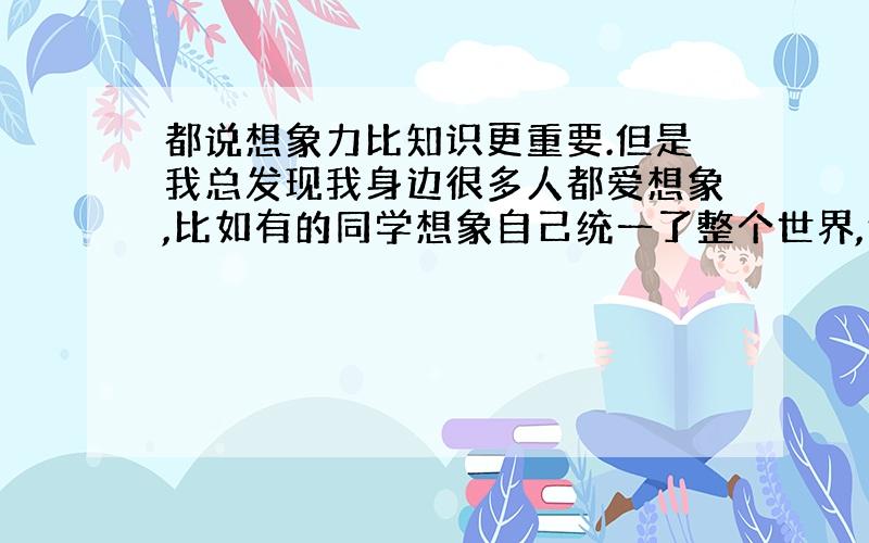 都说想象力比知识更重要.但是我总发现我身边很多人都爱想象,比如有的同学想象自己统一了整个世界,然后当了元首,还有的同学想