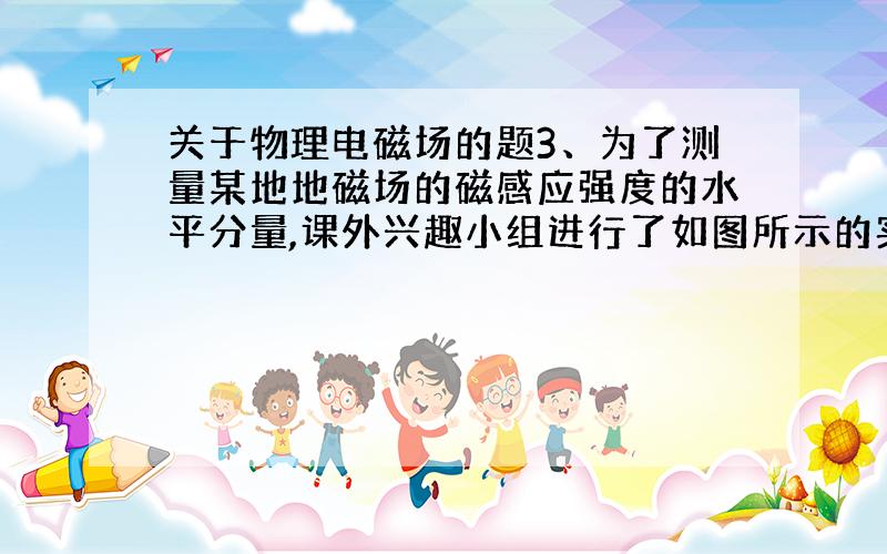 关于物理电磁场的题3、为了测量某地地磁场的磁感应强度的水平分量,课外兴趣小组进行了如图所示的实验：在横截面为长方形、只有