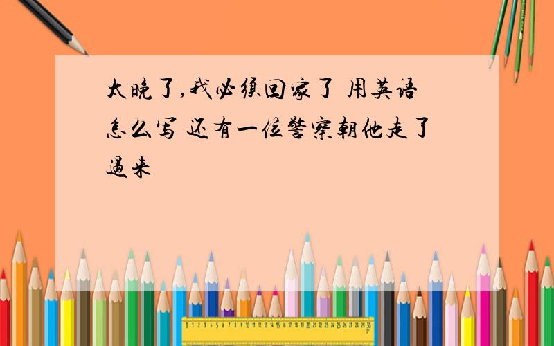 太晚了,我必须回家了 用英语怎么写 还有一位警察朝他走了过来