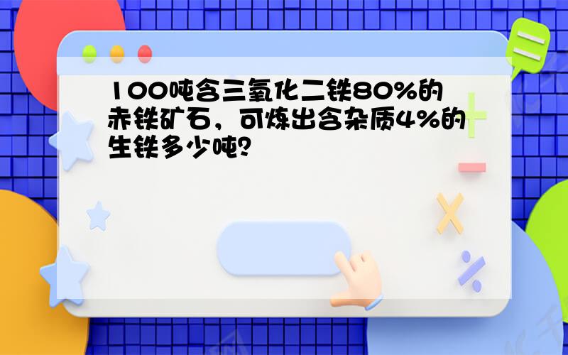 100吨含三氧化二铁80%的赤铁矿石，可炼出含杂质4%的生铁多少吨？