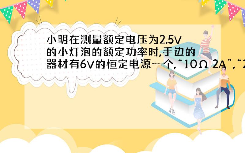 小明在测量额定电压为2.5V的小灯泡的额定功率时,手边的器材有6V的恒定电源一个,“10Ω 2A”,“20Ω 1A”和“