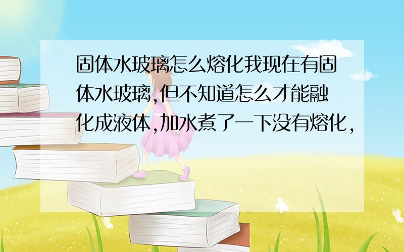 固体水玻璃怎么熔化我现在有固体水玻璃,但不知道怎么才能融化成液体,加水煮了一下没有熔化,