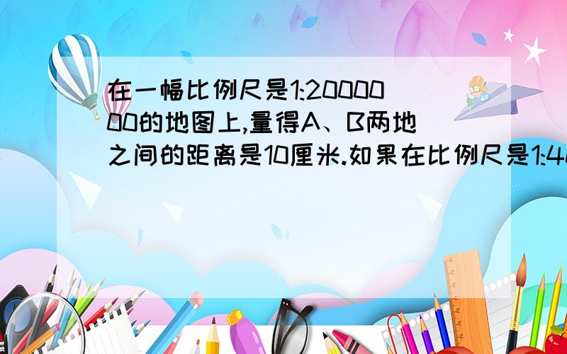 在一幅比例尺是1:2000000的地图上,量得A、B两地之间的距离是10厘米.如果在比例尺是1:4000000的地图上,