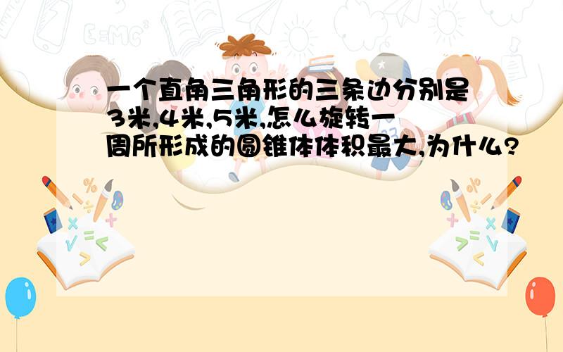 一个直角三角形的三条边分别是3米,4米,5米,怎么旋转一周所形成的圆锥体体积最大,为什么?