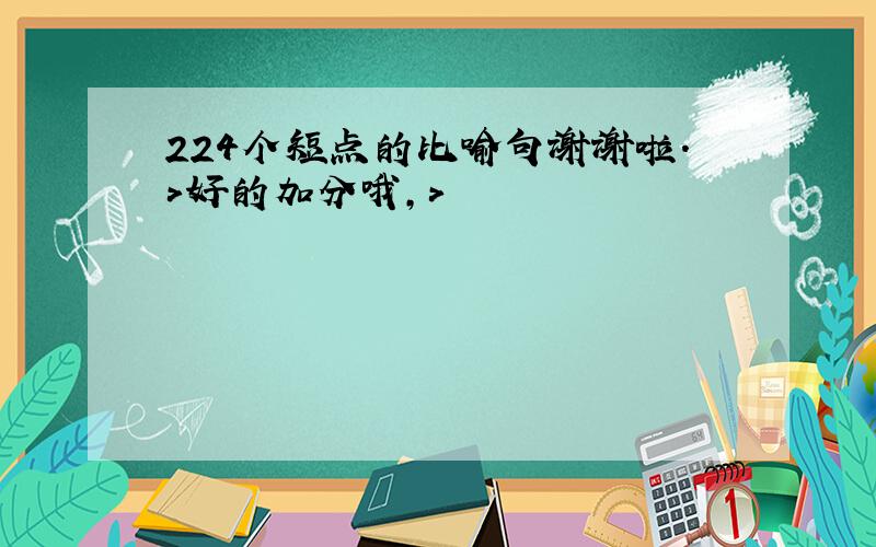 224个短点的比喻句谢谢啦.>好的加分哦，>