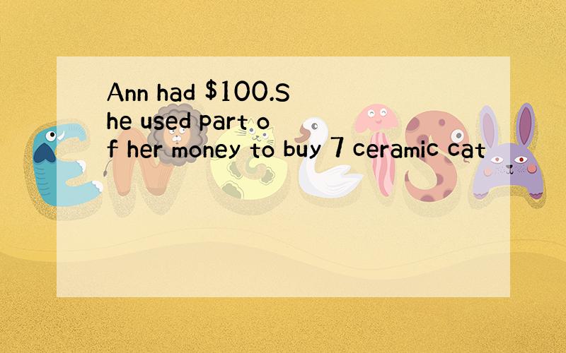 Ann had $100.She used part of her money to buy 7 ceramic cat