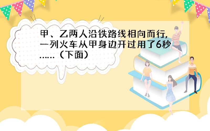 甲、乙两人沿铁路线相向而行,一列火车从甲身边开过用了6秒……（下面）