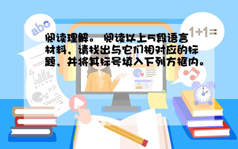 阅读理解。 阅读以上5段语言材料，请找出与它们相对应的标题，并将其标号填入下列方框内。