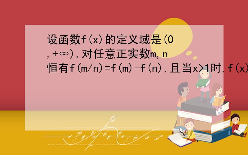 设函数f(x)的定义域是(0,+∞),对任意正实数m,n恒有f(m/n)=f(m)-f(n),且当x>1时,f(x)1