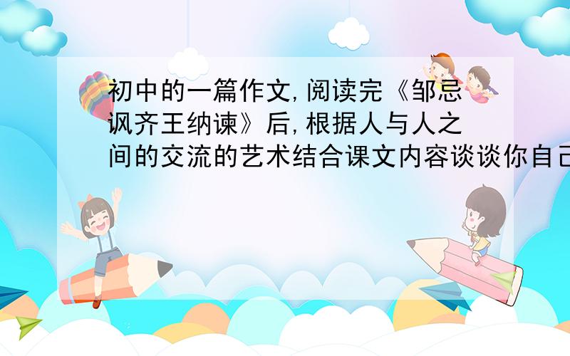 初中的一篇作文,阅读完《邹忌讽齐王纳谏》后,根据人与人之间的交流的艺术结合课文内容谈谈你自己的看法