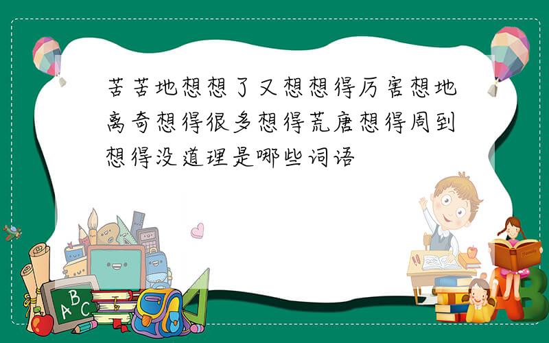 苦苦地想想了又想想得厉害想地离奇想得很多想得荒唐想得周到想得没道理是哪些词语