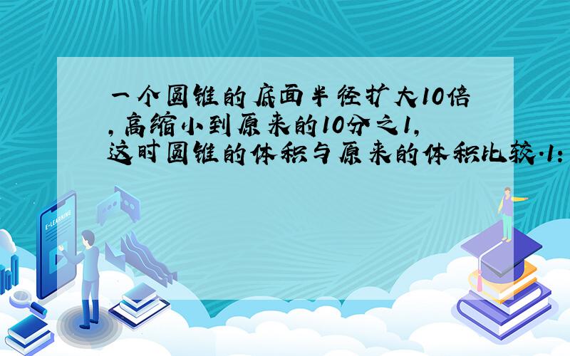 一个圆锥的底面半径扩大10倍,高缩小到原来的10分之1,这时圆锥的体积与原来的体积比较.1：不变.2：扩大1