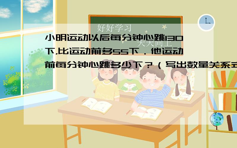 小明运动以后每分钟心跳130下，比运动前多55下．他运动前每分钟心跳多少下？（写出数量关系式，不用列式计算．）