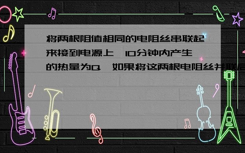 将两根阻值相同的电阻丝串联起来接到电源上,10分钟内产生的热量为Q,如果将这两根电阻丝并联后接到同一电源上,要产生相同的