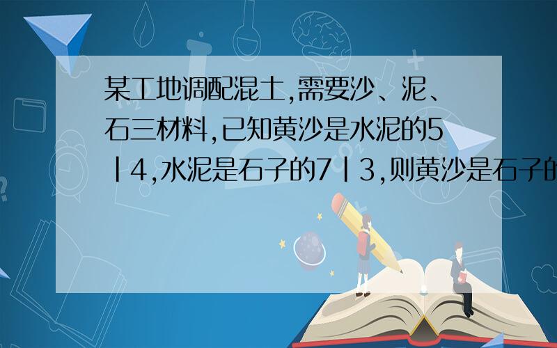 某工地调配混土,需要沙、泥、石三材料,已知黄沙是水泥的5|4,水泥是石子的7|3,则黄沙是石子的几分之几