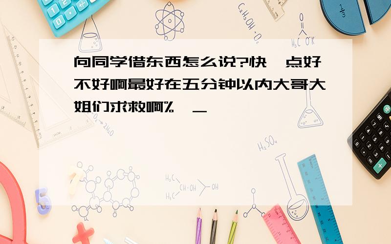 向同学借东西怎么说?快一点好不好啊最好在五分钟以内大哥大姐们求救啊%>_