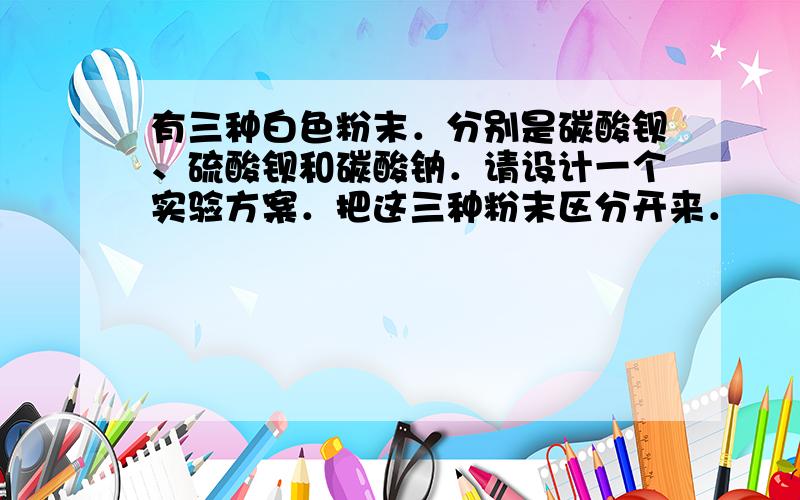 有三种白色粉末．分别是碳酸钡、硫酸钡和碳酸钠．请设计一个实验方案．把这三种粉末区分开来．