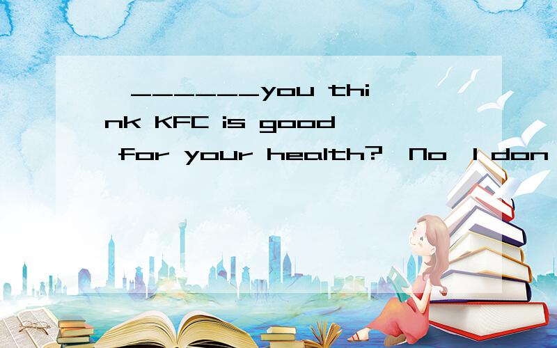 —______you think KFC is good for your health?—No,I don't thi