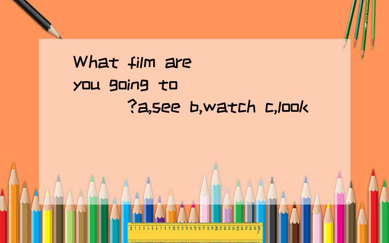 What film are you going to ____?a,see b,watch c,look