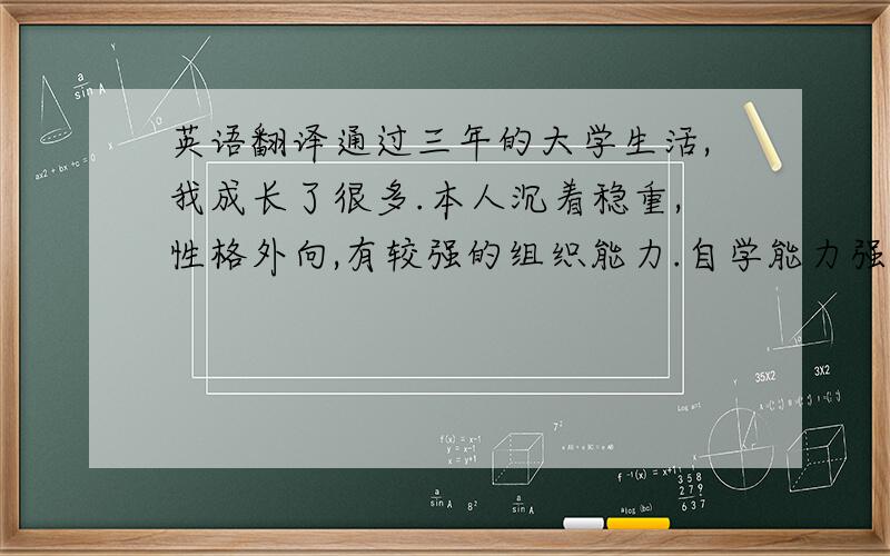 英语翻译通过三年的大学生活,我成长了很多.本人沉着稳重,性格外向,有较强的组织能力.自学能力强,善于思考,吃苦耐劳,有良