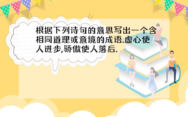 根据下列诗句的意思写出一个含相同道理或意境的成语.虚心使人进步,骄傲使人落后.