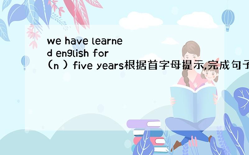 we have learned english for (n ) five years根据首字母提示,完成句子.