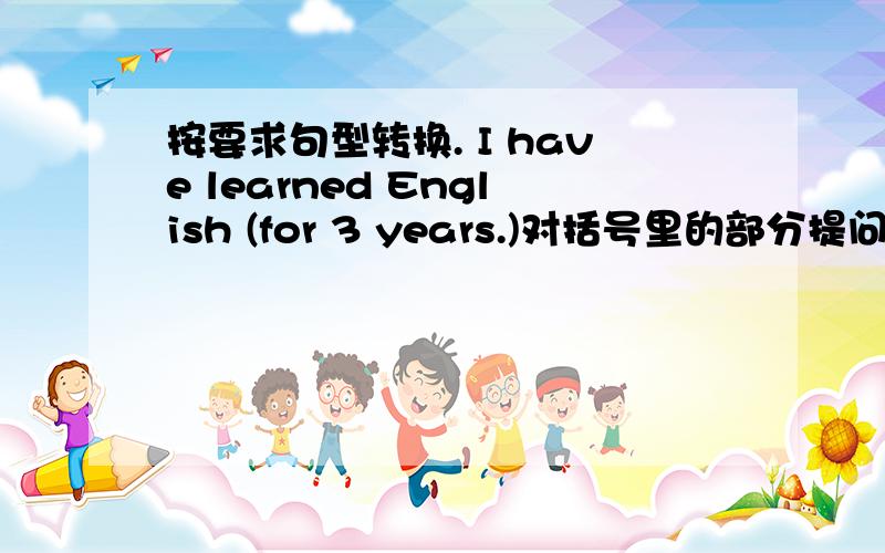 按要求句型转换. I have learned English (for 3 years.)对括号里的部分提问