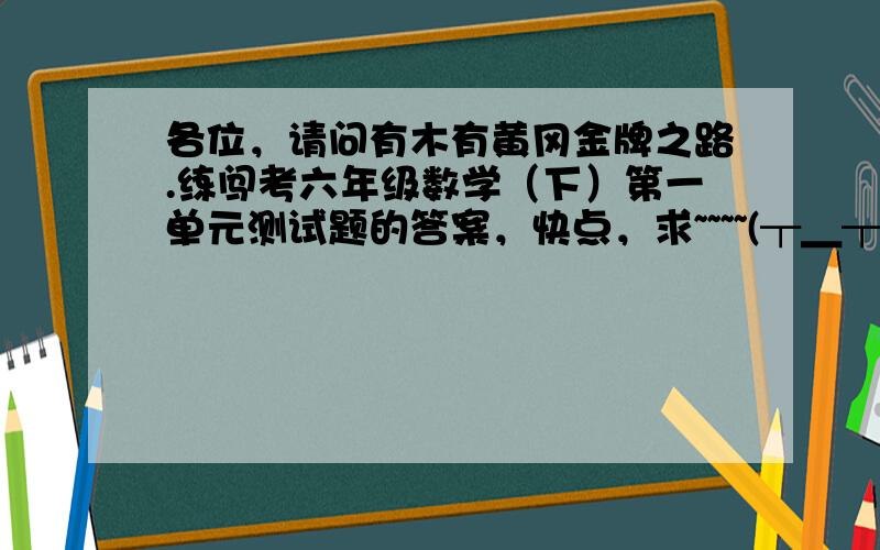 各位，请问有木有黄冈金牌之路.练闯考六年级数学（下）第一单元测试题的答案，快点，求~~~~(┬＿┬)