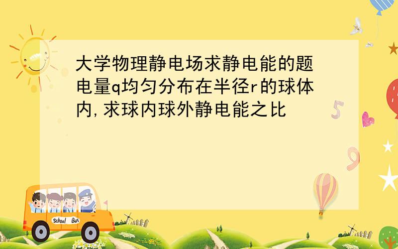 大学物理静电场求静电能的题 电量q均匀分布在半径r的球体内,求球内球外静电能之比