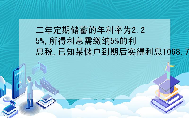 二年定期储蓄的年利率为2.25%,所得利息需缴纳5%的利息税,已知某储户到期后实得利息1068.75元,问该储户存入本金