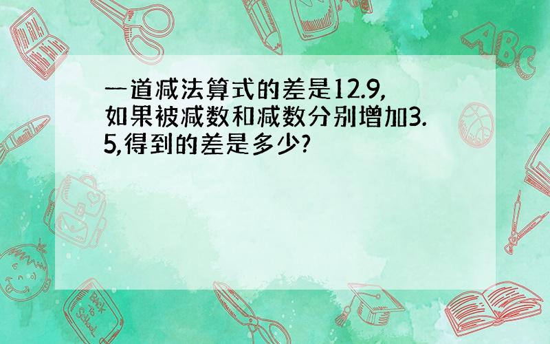 一道减法算式的差是12.9,如果被减数和减数分别增加3.5,得到的差是多少?