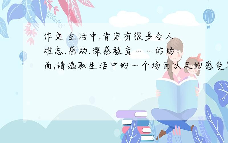 作文 生活中,肯定有很多令人难忘.感动.深感教育……的场面,请选取生活中的一个场面以及的感受写下来.