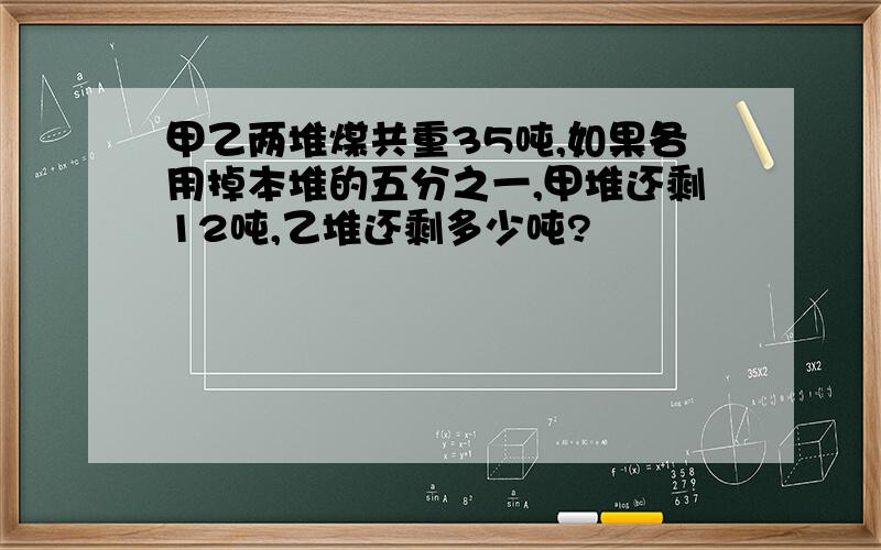 甲乙两堆煤共重35吨,如果各用掉本堆的五分之一,甲堆还剩12吨,乙堆还剩多少吨?