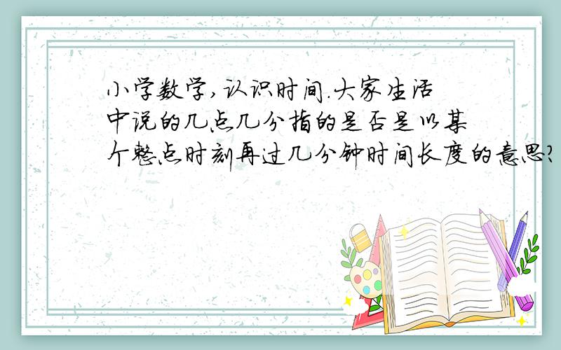 小学数学,认识时间.大家生活中说的几点几分指的是否是以某个整点时刻再过几分钟时间长度的意思?只不过把这个过字省略了.（我